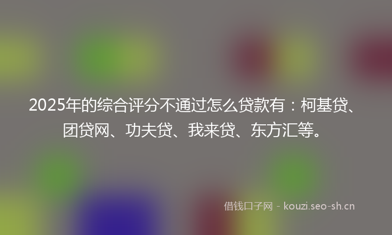 2025年的综合评分不通过怎么贷款有：柯基贷、团贷网、功夫贷、我来贷、东方汇等。