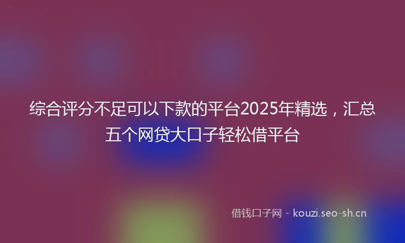 综合评分不足可以下款的平台2025年精选，汇总五个网贷大口子轻松借平台