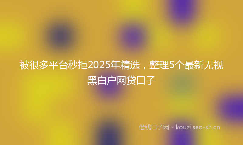 被很多平台秒拒2025年精选，整理5个最新无视黑白户网贷口子