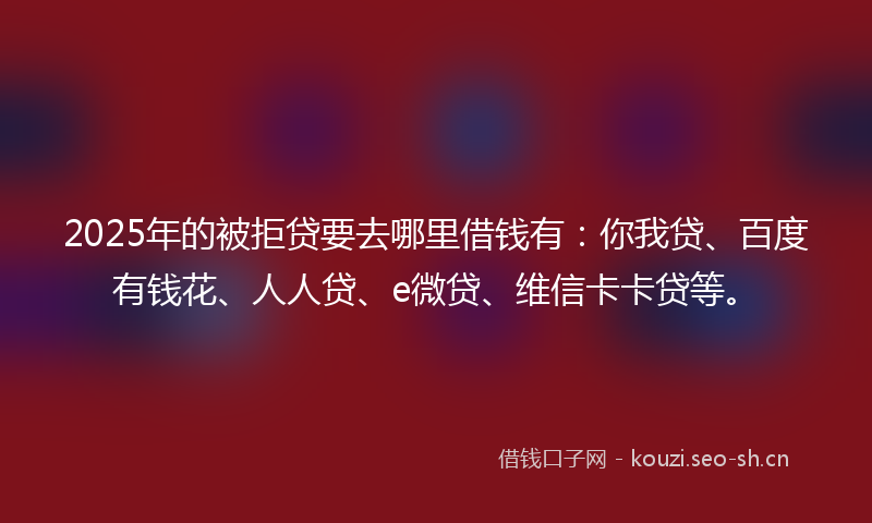 2025年的被拒贷要去哪里借钱有：你我贷、百度有钱花、人人贷、e微贷、维信卡卡贷等。