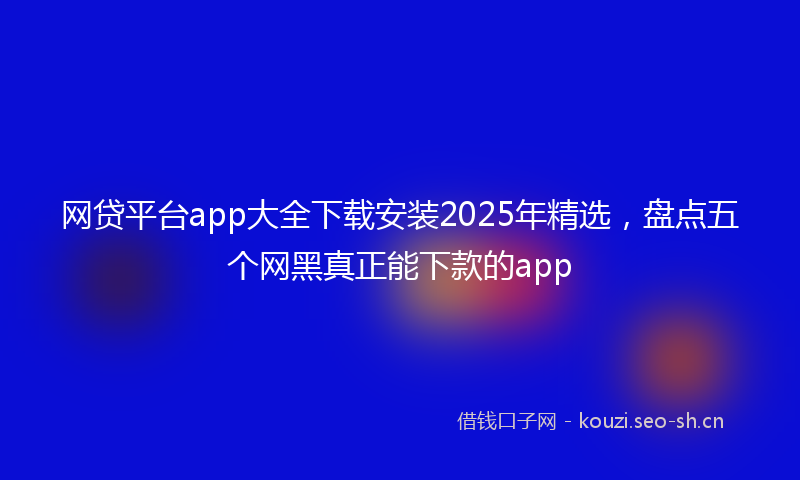 网贷平台app大全下载安装2025年精选，盘点五个网黑真正能下款的app