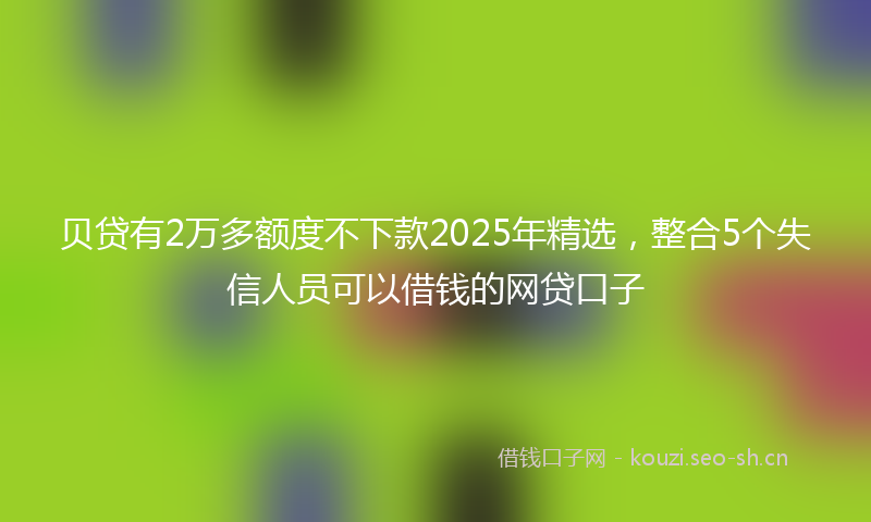 贝贷有2万多额度不下款2025年精选，整合5个失信人员可以借钱的网贷口子