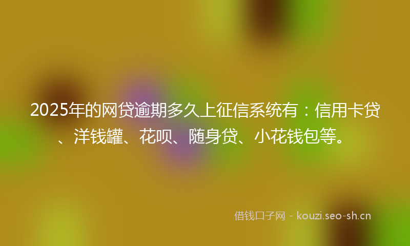2025年的网贷逾期多久上征信系统有：信用卡贷、洋钱罐、花呗、随身贷、小花钱包等。