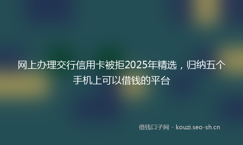 网上办理交行信用卡被拒2025年精选，归纳五个手机上可以借钱的平台