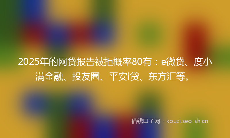 2025年的网贷报告被拒概率80有：e微贷、度小满金融、投友圈、平安i贷、东方汇等。