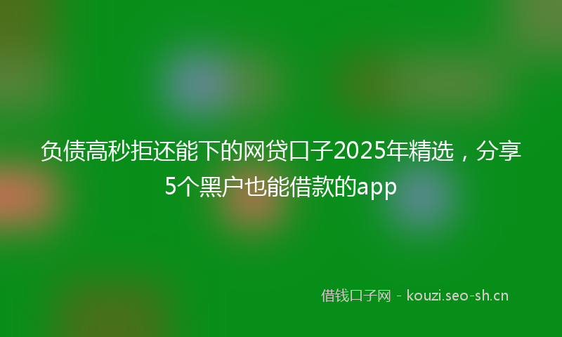 负债高秒拒还能下的网贷口子2025年精选，分享5个黑户也能借款的app