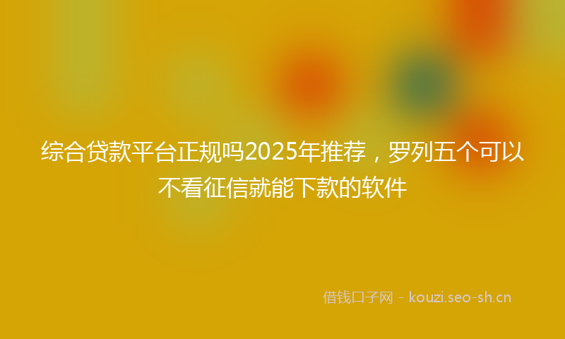 综合贷款平台正规吗2025年推荐，罗列五个可以不看征信就能下款的软件