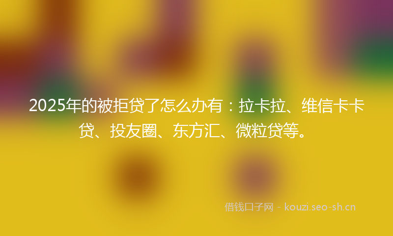 2025年的被拒贷了怎么办有：拉卡拉、维信卡卡贷、投友圈、东方汇、微粒贷等。