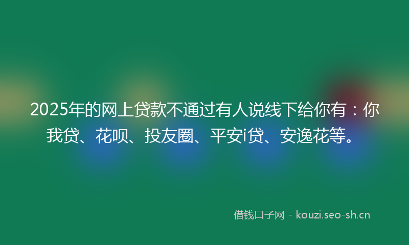 2025年的网上贷款不通过有人说线下给你有：你我贷、花呗、投友圈、平安i贷、安逸花等。