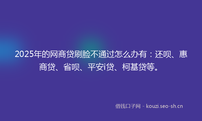 2025年的网商贷刷脸不通过怎么办有：还呗、惠商贷、省呗、平安i贷、柯基贷等。
