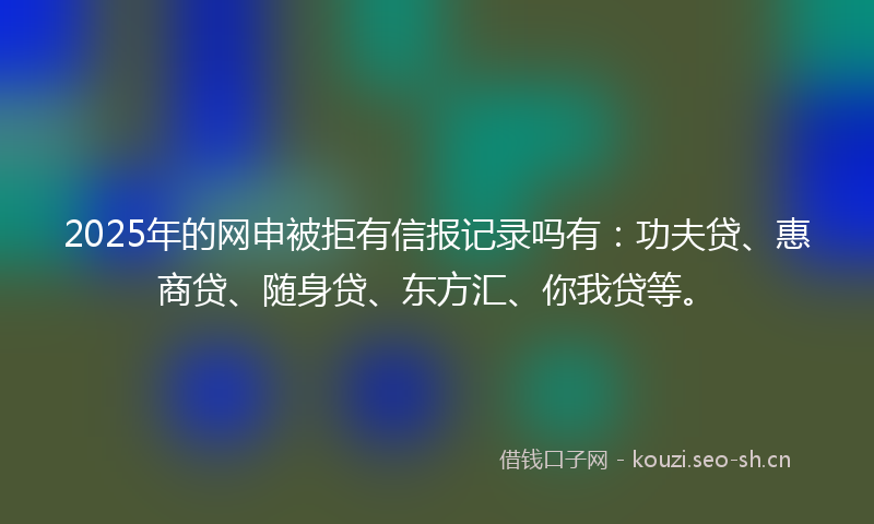 2025年的网申被拒有信报记录吗有：功夫贷、惠商贷、随身贷、东方汇、你我贷等。