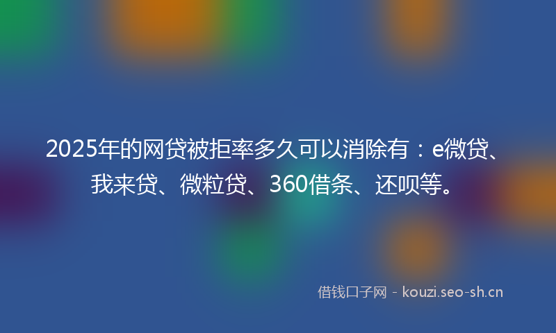 2025年的网贷被拒率多久可以消除有：e微贷、我来贷、微粒贷、360借条、还呗等。