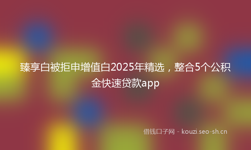 臻享白被拒申增值白2025年精选，整合5个公积金快速贷款app