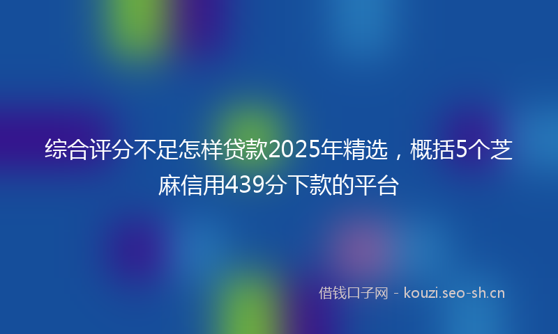 综合评分不足怎样贷款2025年精选，概括5个芝麻信用439分下款的平台