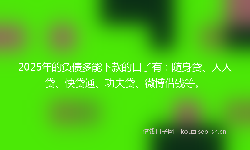 2025年的负债多能下款的口子有：随身贷、人人贷、快贷通、功夫贷、微博借钱等。