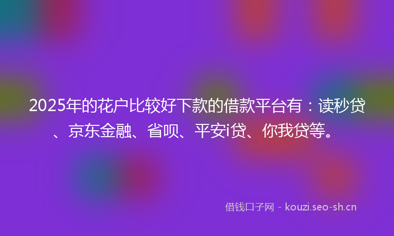2025年的花户比较好下款的借款平台有：读秒贷、京东金融、省呗、平安i贷、你我贷等。