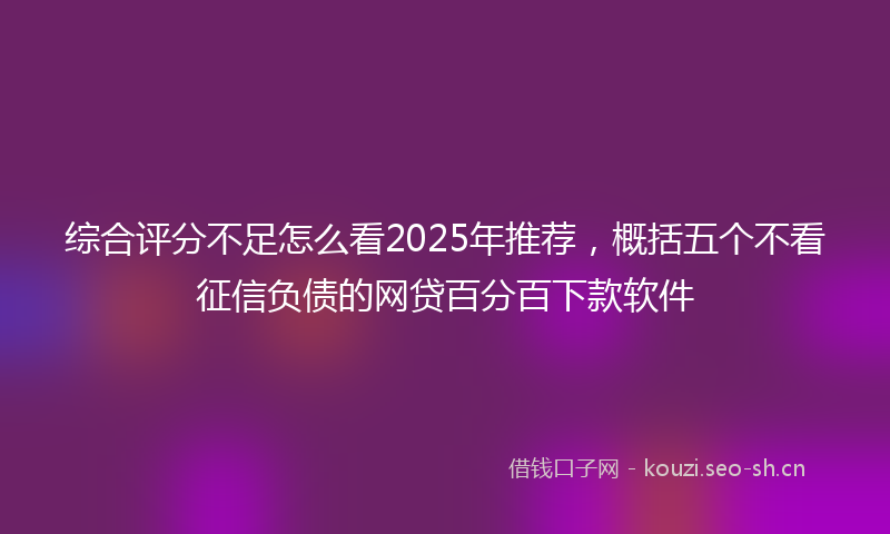 综合评分不足怎么看2025年推荐，概括五个不看征信负债的网贷百分百下款软件