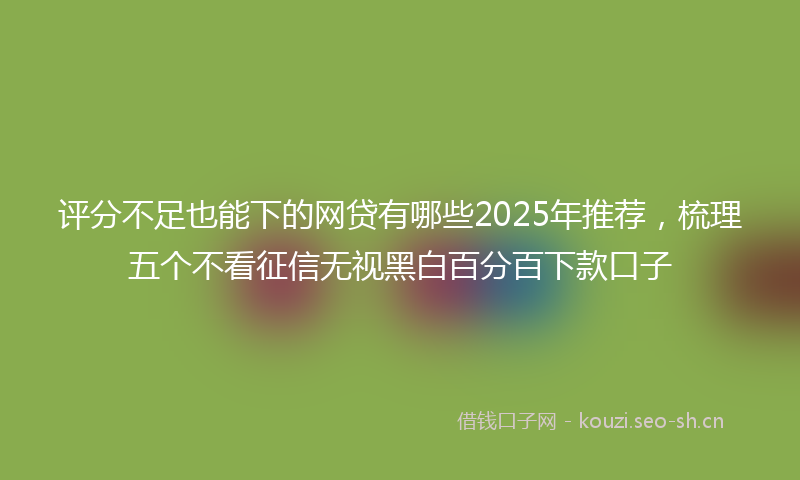 评分不足也能下的网贷有哪些2025年推荐，梳理五个不看征信无视黑白百分百下款口子