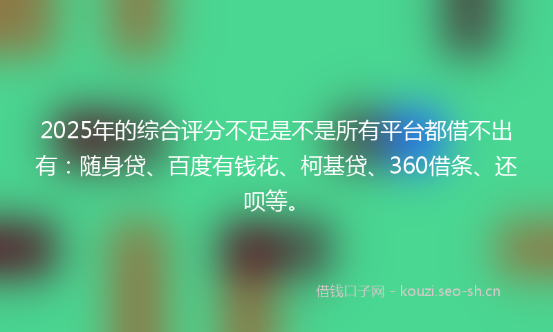2025年的综合评分不足是不是所有平台都借不出有：随身贷、百度有钱花、柯基贷、360借条、还呗等。