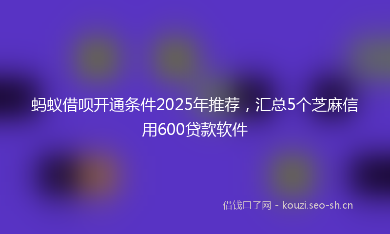 蚂蚁借呗开通条件2025年推荐，汇总5个芝麻信用600贷款软件