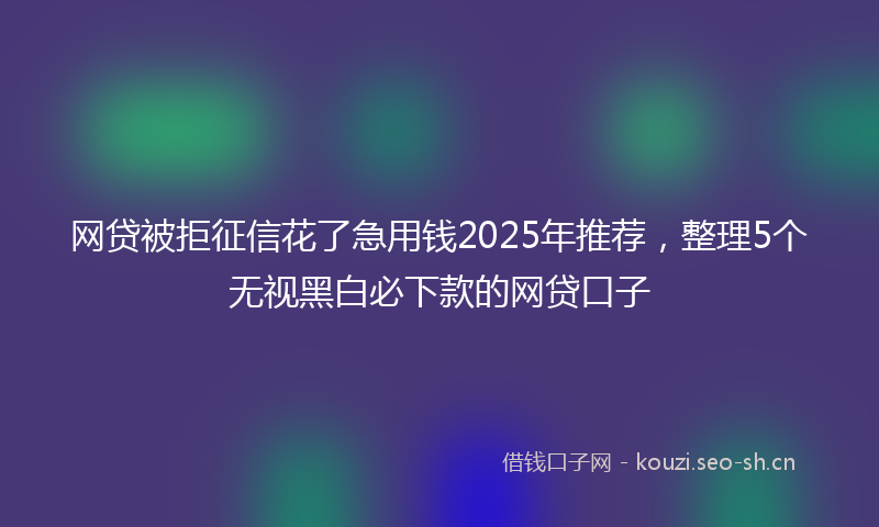 网贷被拒征信花了急用钱2025年推荐，整理5个无视黑白必下款的网贷口子