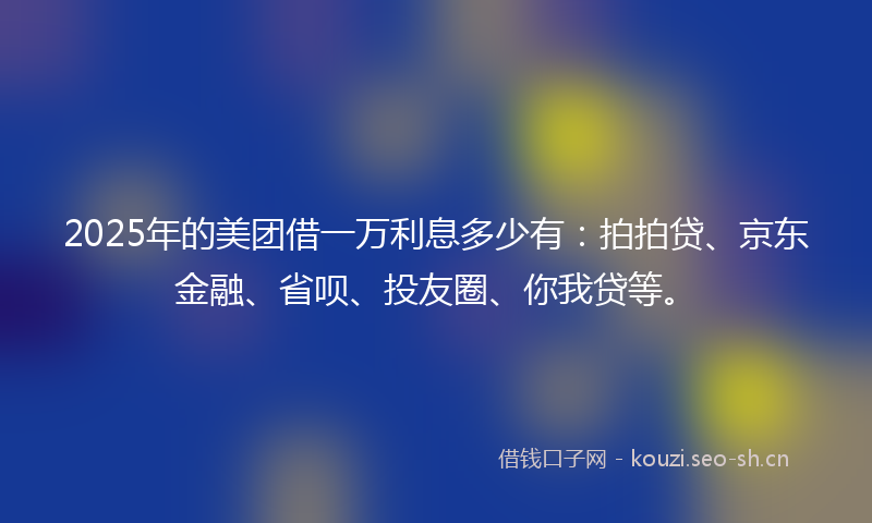 2025年的美团借一万利息多少有：拍拍贷、京东金融、省呗、投友圈、你我贷等。
