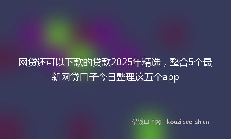 网贷还可以下款的贷款2025年精选，整合5个最新网贷口子今日整理这五个app
