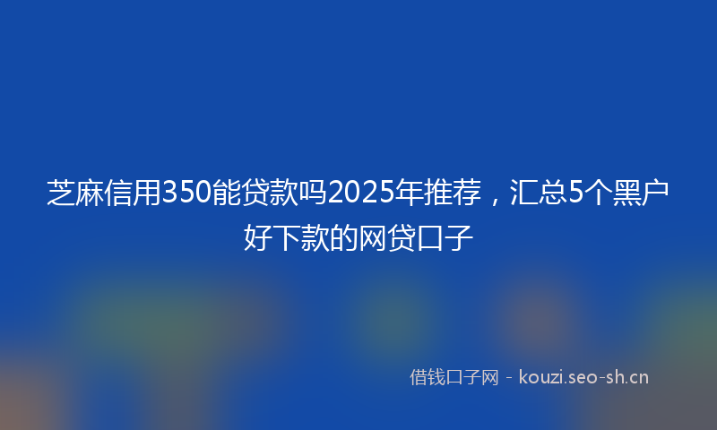 芝麻信用350能贷款吗2025年推荐，汇总5个黑户好下款的网贷口子