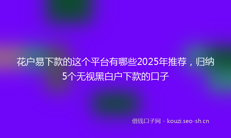 花户易下款的这个平台有哪些2025年推荐，归纳5个无视黑白户下款的口子
