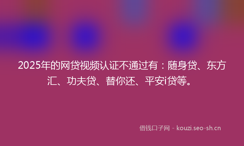 2025年的网贷视频认证不通过有：随身贷、东方汇、功夫贷、替你还、平安i贷等。