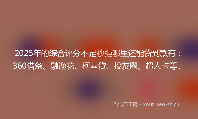 2025年的综合评分不足秒拒哪里还能贷到款有:360借条、融逸花、柯基贷、投友圈、超人卡等。