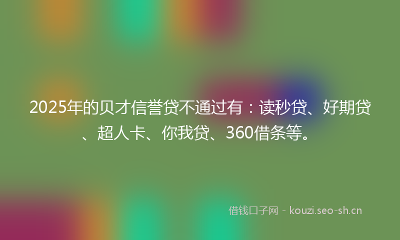 2025年的贝才信誉贷不通过有：读秒贷、好期贷、超人卡、你我贷、360借条等。