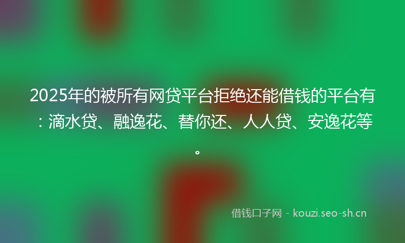 2025年的被所有网贷平台拒绝还能借钱的平台有：滴水贷、融逸花、替你还、人人贷、安逸花等。