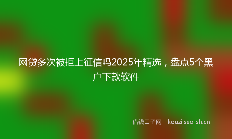 网贷多次被拒上征信吗2025年精选，盘点5个黑户下款软件