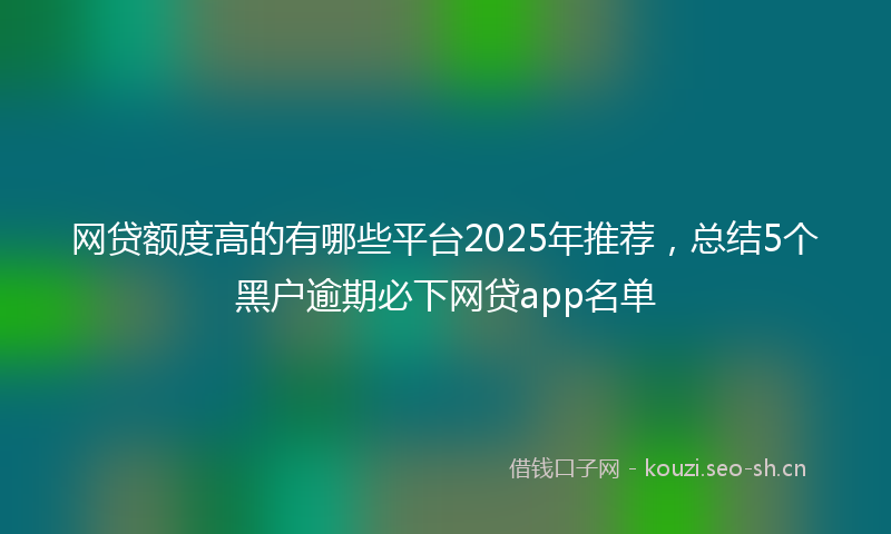 网贷额度高的有哪些平台2025年推荐，总结5个黑户逾期必下网贷app名单