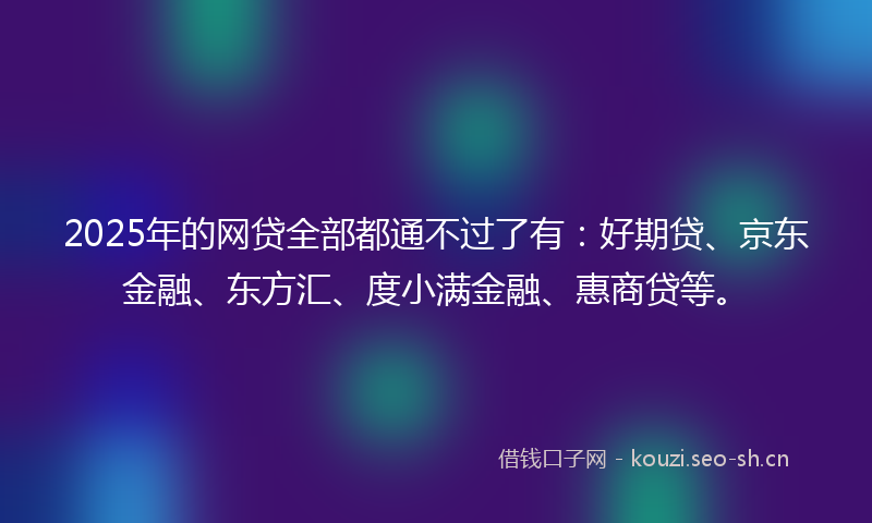 2025年的网贷全部都通不过了有：好期贷、京东金融、东方汇、度小满金融、惠商贷等。