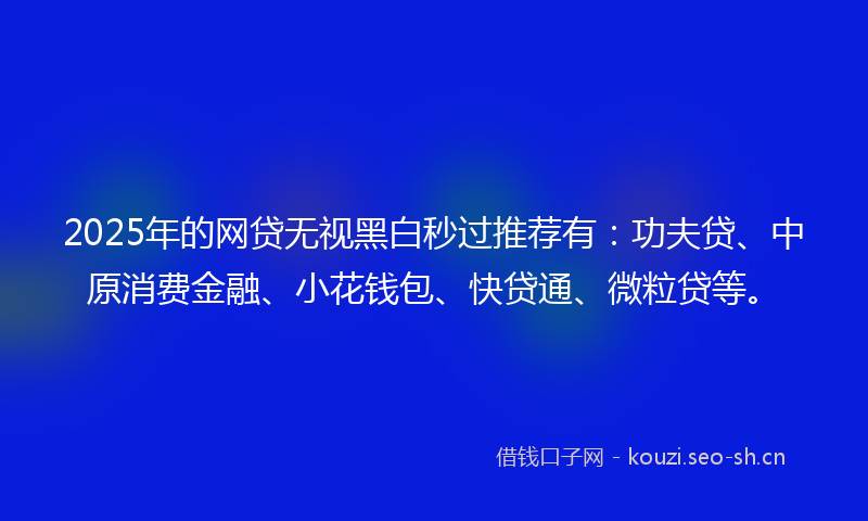 2025年的网贷无视黑白秒过推荐有：功夫贷、中原消费金融、小花钱包、快贷通、微粒贷等。