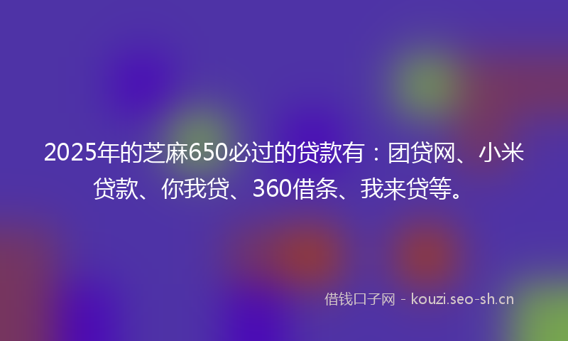 2025年的芝麻650必过的贷款有:团贷网、小米贷款、你我贷、360借条、我来贷等。