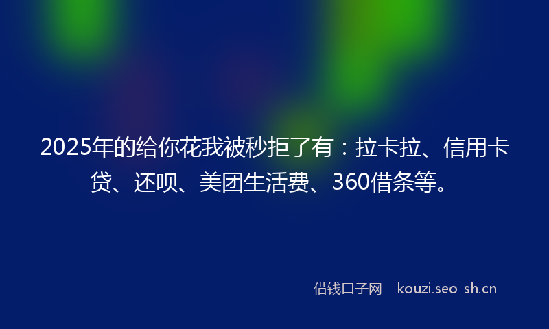 2025年的给你花我被秒拒了有：拉卡拉、信用卡贷、还呗、美团生活费、360借条等。