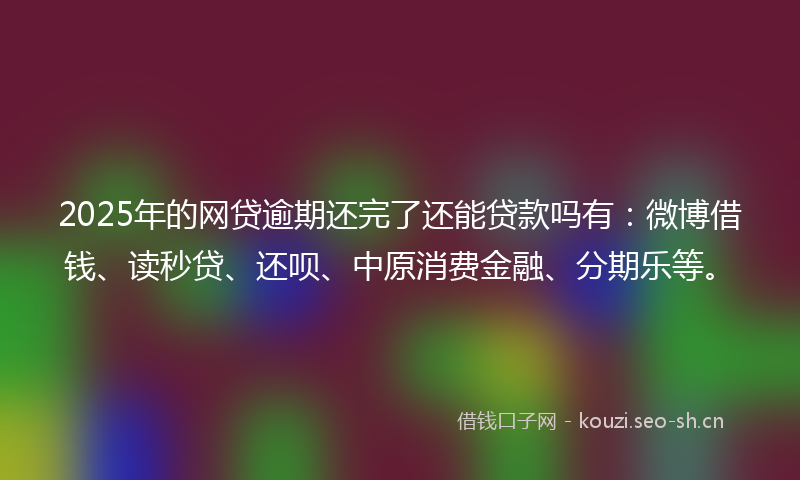 2025年的网贷逾期还完了还能贷款吗有：微博借钱、读秒贷、还呗、中原消费金融、分期乐等。