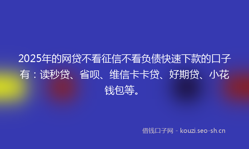 2025年的网贷不看征信不看负债快速下款的口子有：读秒贷、省呗、维信卡卡贷、好期贷、小花钱包等。