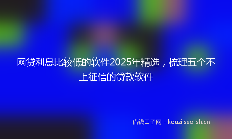 网贷利息比较低的软件2025年精选，梳理五个不上征信的贷款软件