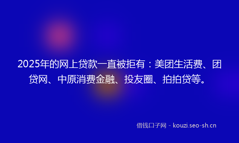 2025年的网上贷款一直被拒有：美团生活费、团贷网、中原消费金融、投友圈、拍拍贷等。