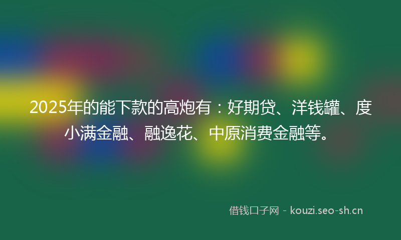 2025年的能下款的高炮有：好期贷、洋钱罐、度小满金融、融逸花、中原消费金融等。