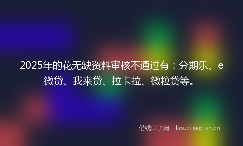 2025年的花无缺资料审核不通过有：分期乐、e微贷、我来贷、拉卡拉、微粒贷等。