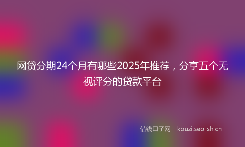 网贷分期24个月有哪些2025年推荐，分享五个无视评分的贷款平台