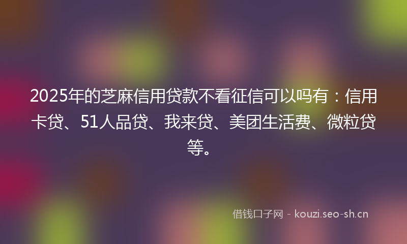2025年的芝麻信用贷款不看征信可以吗有：信用卡贷、51人品贷、我来贷、美团生活费、微粒贷等。
