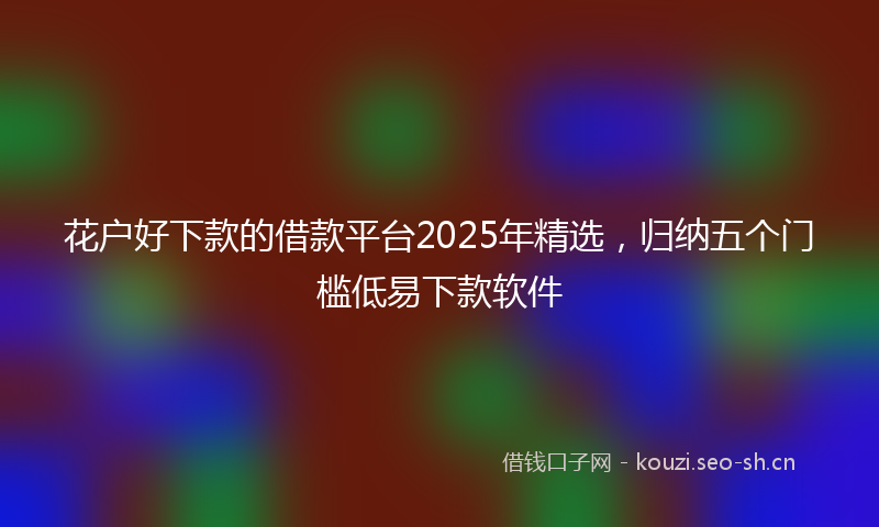 花户好下款的借款平台2025年精选，归纳五个门槛低易下款软件
