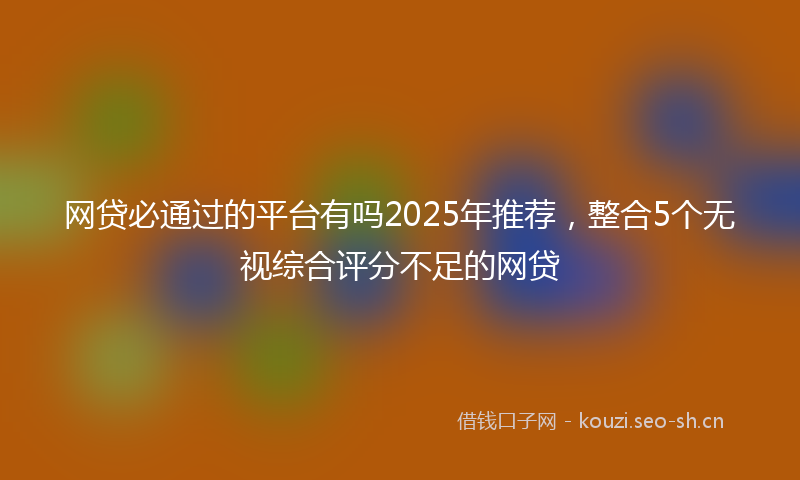 网贷必通过的平台有吗2025年推荐，整合5个无视综合评分不足的网贷