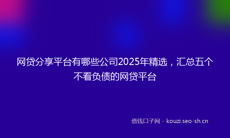 网贷分享平台有哪些公司2025年精选，汇总五个不看负债的网贷平台
